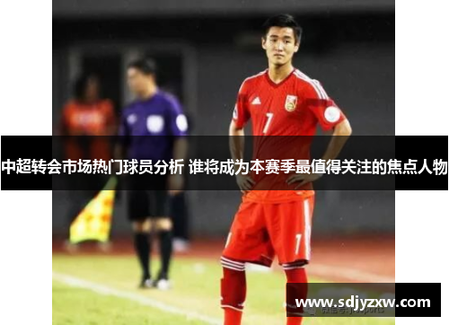 中超转会市场热门球员分析 谁将成为本赛季最值得关注的焦点人物